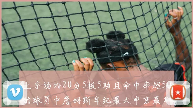 上季场均20分5板5助且命中率超50的球员中詹姆斯年纪最大申京最年轻