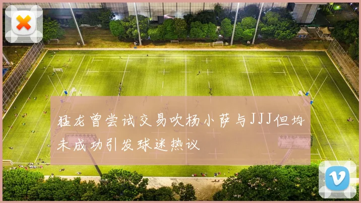 猛龙曾尝试交易吹杨小萨与JJJ但均未成功引发球迷热议