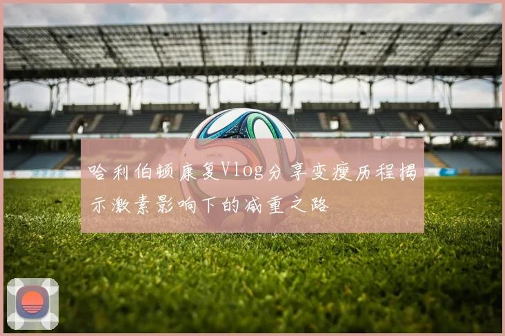 哈利伯顿康复Vlog分享变瘦历程揭示激素影响下的减重之路
