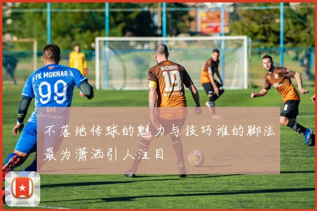 不落地传球的魅力与技巧谁的脚法最为潇洒引人注目