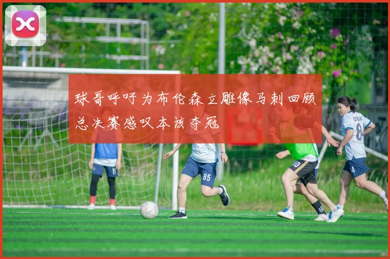 球哥呼吁为布伦森立雕像马刺回顾总决赛感叹本该夺冠