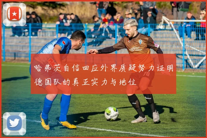 哈弗茨自信回应外界质疑努力证明德国队的真正实力与地位