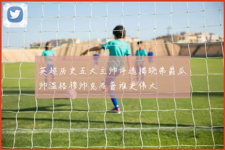 英超历史五大主帅评选揭晓弗爵瓜帅温格穆帅克洛普谁更伟大