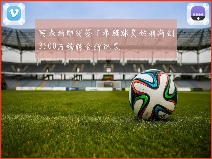 阿森纳即将签下希腊球员佐利斯创3500万镑转会新纪录