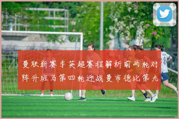 曼联新赛季英超赛程解析前两轮对阵升班马第四轮迎战曼市德比第九轮挑战蓝军