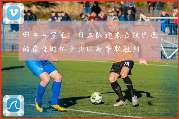 田中斗笠王：日本队迎来击败巴西的最佳时机全力以赴争取胜利