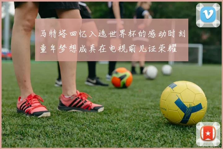 马特塔回忆入选世界杯的感动时刻童年梦想成真在电视前见证荣耀