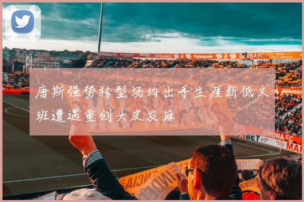 唐斯强势转型场均出手生涯新低文班遭遇重创头皮发麻