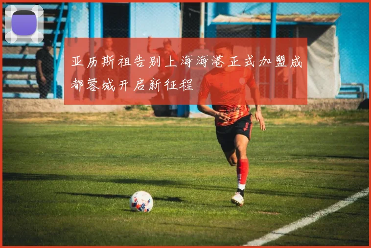 亚历斯祖告别上海海港正式加盟成都蓉城开启新征程