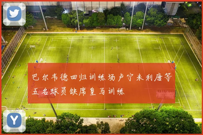 巴尔韦德回归训练场卢宁米利唐等五名球员缺席皇马训练