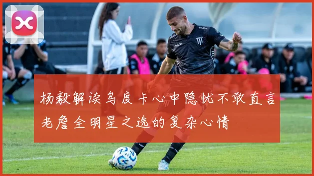 杨毅解读乌度卡心中隐忧不敢直言老詹全明星之选的复杂心情