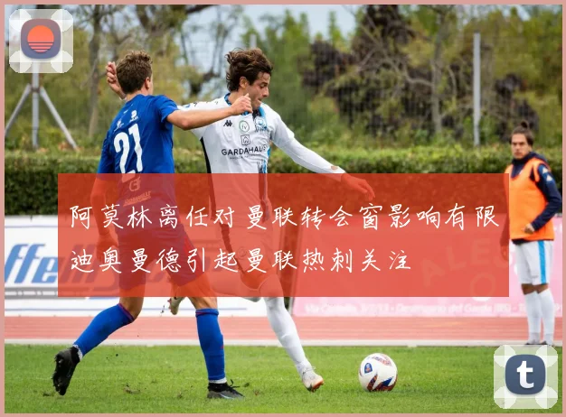 阿莫林离任对曼联转会窗影响有限迪奥曼德引起曼联热刺关注