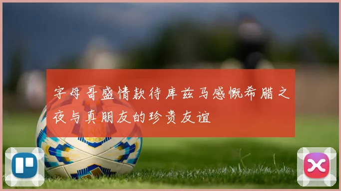 字母哥盛情款待库兹马感慨希腊之夜与真朋友的珍贵友谊