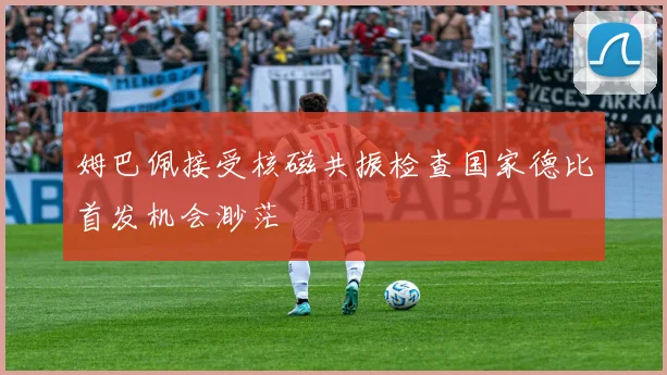 姆巴佩接受核磁共振检查国家德比首发机会渺茫